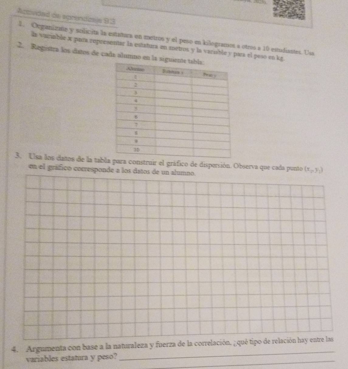 Actudad de eprendizaje 93 
1. Oeganizate y solicita la estatura en metros y el peso en kilogramos a otros a 10 estudiantes. Usa 
la vuriable x para representar la estatura en metros y la variable y para el peso en kg. 
2. Registra los dutos de cada alumno en la sig 
3. Usa los datos de la tablconstruir el gráfico de dispersión. Observa que cada punto (x_1,y_1)
en el gráfico corresponde a los datos de un alumno. 
_ 
4. Argumenta con base a la naturaleza y fuerza de la correlación, ¿qué tipo de relación hay entre las 
_ 
variables estatura y peso?