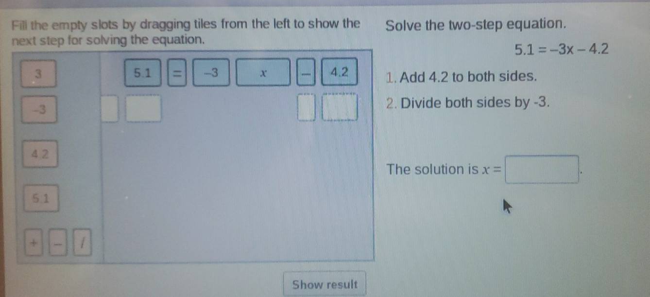 Fill the empty slots by dragging tiles from the left to show the Solve the two-step equation. 
next step for solving the equation.
5.1=-3x-4.2
3 4.2 1. Add 4.2 to both sides. 
5.1 ) = | -3 x _
-3
2. Divide both sides by -3.
 1/4  _  
4.2 
The solution is x=□. 
5.1 
+ / 
Show result