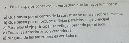 2.- En los espejos cóncavos, es verdadero que los rayos luminosos:
a) Que pasan por el centro de la curvatura se ref ejan sobre sí mismo.
b) Que pasan por el foco, se reflejan paralelos al eje principal.
c) Paralelos al eje principal, se reflejan pasando por el foco.
d) Todas las anteriores son verdaderas.
e) Ninguna de las anteriores es verdadera.