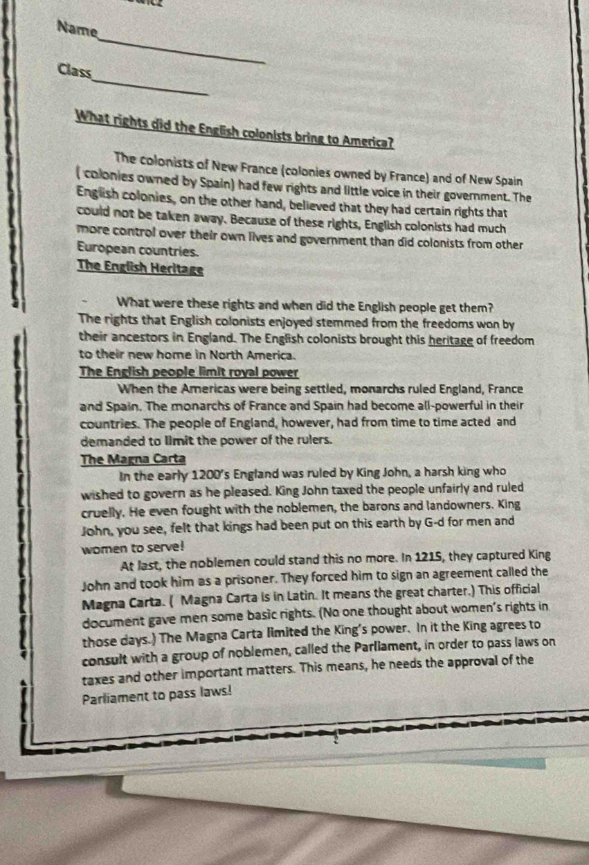 Name
_
Class
What rights did the English colonists bring to America?
The colonists of New France (colonies owned by France) and of New Spain
( colonies owned by Spain) had few rights and little voice in their government. The
English colonies, on the other hand, believed that they had certain rights that
could not be taken away. Because of these rights, English colonists had much
more control over their own lives and government than did colonists from other
European countries.
The English Heritage
What were these rights and when did the English people get them?
The rights that English colonists enjoyed stemmed from the freedoms won by
their ancestors in England. The English colonists brought this heritage of freedom
to their new home in North America.
The English people limit royal power
When the Americas were being settled, monarchs ruled England, France
and Spain. The monarchs of France and Spain had become all-powerful in their
countries. The people of England, however, had from time to time acted and
demanded to limit the power of the rulers.
The Magna Carta
In the early 1200 's England was ruled by King John, a harsh king who
wished to govern as he pleased. King John taxed the people unfairly and ruled
cruelly. He even fought with the noblemen, the barons and landowners. King
John, you see, felt that kings had been put on this earth by G-d for men and
women to serve!
At last, the noblemen could stand this no more. In 1215, they captured King
John and took him as a prisoner. They forced him to sign an agreement called the
Magna Carta. ( Magna Carta is in Latin. It means the great charter.) This official
document gave men some basic rights. (No one thought about women's rights in
those days.) The Magna Carta limited the King's power. In it the King agrees to
consult with a group of noblemen, called the Parliament, in order to pass laws on
taxes and other important matters. This means, he needs the approval of the
Parliament to pass laws!