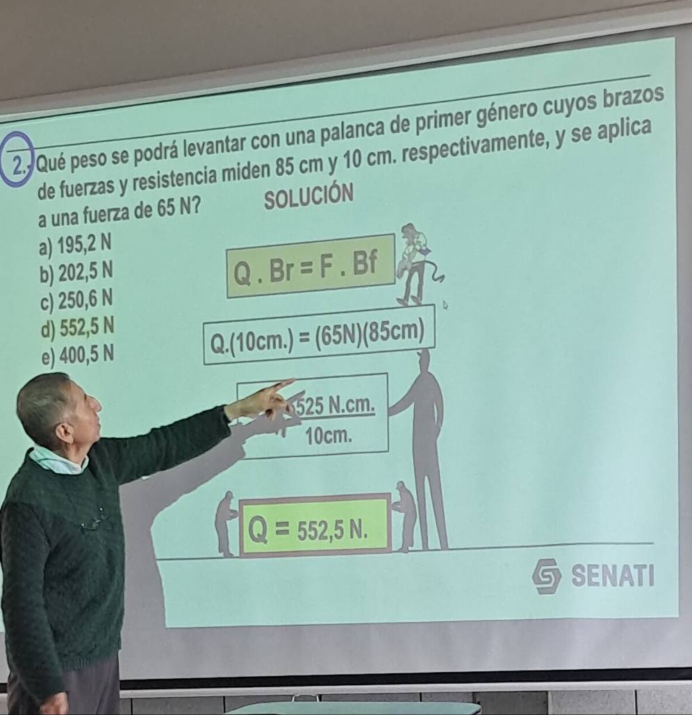 Qué peso se podrá levantar con una palanca de primer género cuyos brazos
de fuerzas y resistencia miden 85 cm y 10 cm. respectivamente, y se aplica
a una fuerza de 65 N? SOLUCIÓN
a) 195,2 N
b) 202,5 N
Q.Br=F.Bf
c) 250,6 N
d) 552,5 N
e) 400,5 N Q. (10cm.)=(65N)(85cm)
525N.cm.
10cm.
Q=552,5N. 
GSENATI