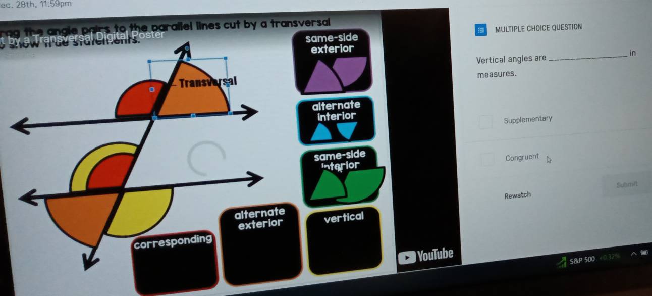 ec. 28th, 11:59pm
rag the angle pairs to the parallel lines cut by a transversal 
MULTIPLE CHOICE QUESTION
same-side
exterior
Vertical angles are _in
measures.
alternate
interior
Supplementary
same-side
interior Congruent
Submit
Rewatch
vertical
) YouTube
S&P