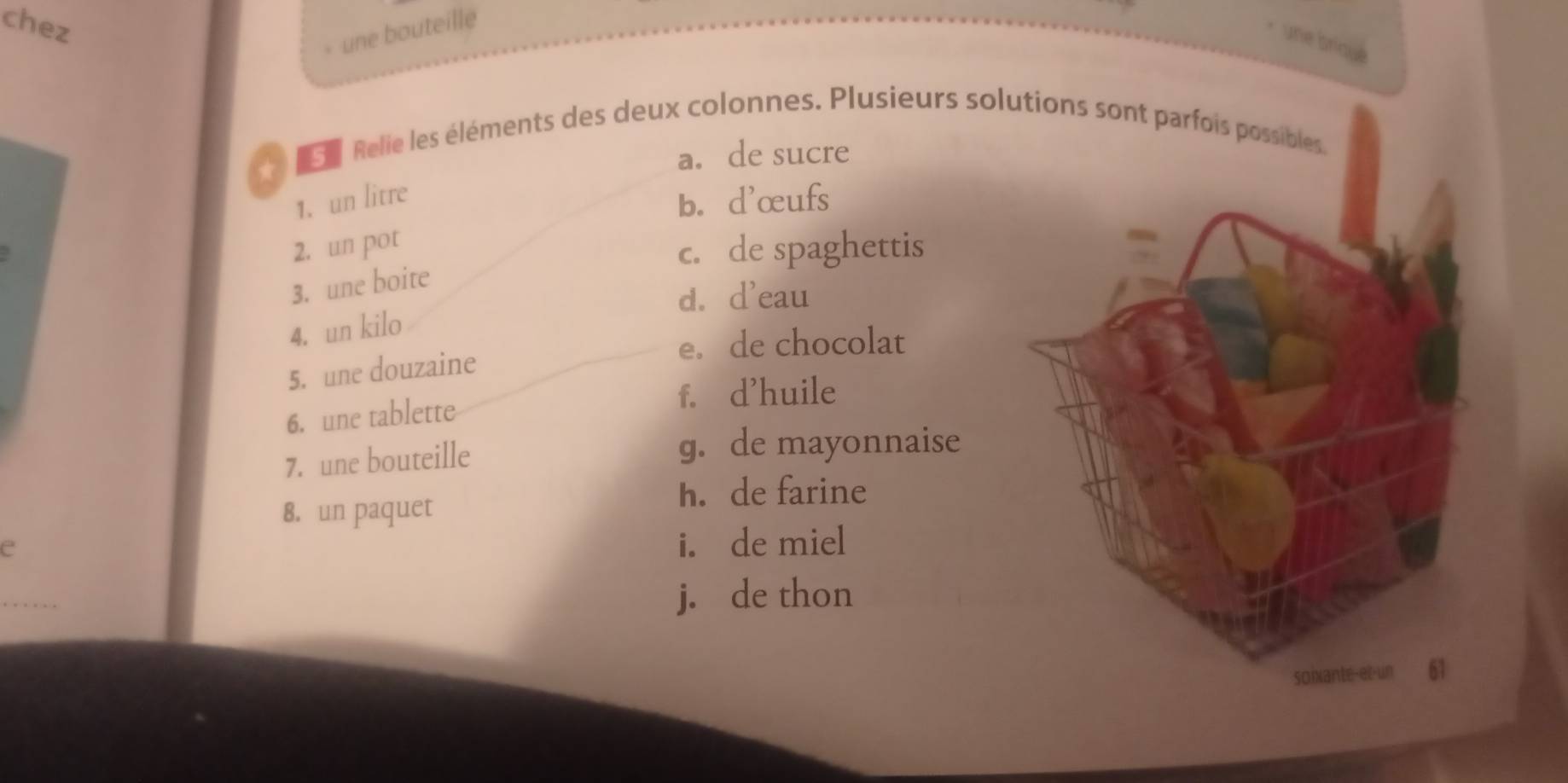 chez
- une bouteille
une briqué
e e Relie les éléments des deux colonnes. Plusieurs solutions sont parfois possibles.
* a. de sucre
1. un litre
b. d'œufs
2. un pot
c. de spaghettis
3. une boite
d. d'eau
4. un kilo
e. de chocolat
5. une douzaine
f. d'huile
6. une tablette
7. une bouteille
g. de mayonnaise
h. de farine
8. un paquet
e
i. de miel
j. de thon
soixante-et-un 61