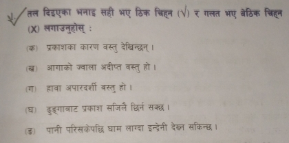 तल दिइएका भनाइ सहीं भए ठिक चिहन (√) र गलत भए बेठिक चिहन
(X) लगाउनुहोस् ः
क) प्रकाशका कारण वस्तु देखिन्छन् ।
(ख) आगाको ज्वाला अदीप्त बस्तु हो।
(ग) हाबा अपारदर्शी बस्तु हो।
(घ) दुङ्गाबाट प्रकाश सजिलै छिर्न सक्छ।
(ड) पानी परिसकेपछि धाम लाग्दा इन्द्रेनी देख्न सकिन्छ।