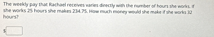 The weekly pay that Rachael receives varies directly with the number of hours she works. If 
she works 25 hours she makes 234.75. How much money would she make if she works 32
hours?
$