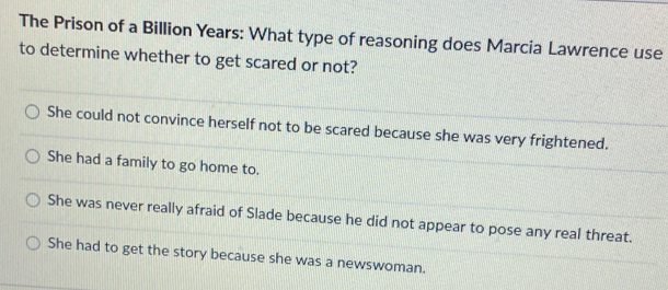 The Prison of a Billion Years : What type of reasoning does Marcia Lawrence use
to determine whether to get scared or not?
She could not convince herself not to be scared because she was very frightened.
She had a family to go home to.
She was never really afraid of Slade because he did not appear to pose any real threat.
She had to get the story because she was a newswoman.