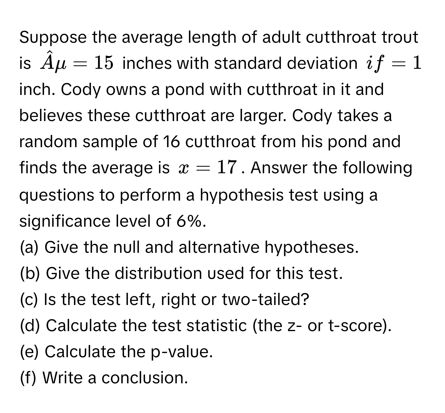 Suppose the average length of adult cutthroat trout is $hatAmu = 15$ inches with standard deviation $if = 1$ inch. Cody owns a pond with cutthroat in it and believes these cutthroat are larger. Cody takes a random sample of 16 cutthroat from his pond and finds the average is $x = 17$. Answer the following questions to perform a hypothesis test using a significance level of 6%.
(a) Give the null and alternative hypotheses.
(b) Give the distribution used for this test.
(c) Is the test left, right or two-tailed?
(d) Calculate the test statistic (the z- or t-score).
(e) Calculate the p-value.
(f) Write a conclusion.