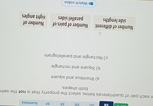 3B 3 C 3 D 3E 3 F Summary 
or each pair of quadrilaterals below, select the property that is not the sam 
both shapes. 
a) Rhombus and square 
b) Square and rectangle 
c) Rectangle and parallelogram 
Number of different Number of pairs of Number of 
side lengths parallel sides right angles 
Watch video