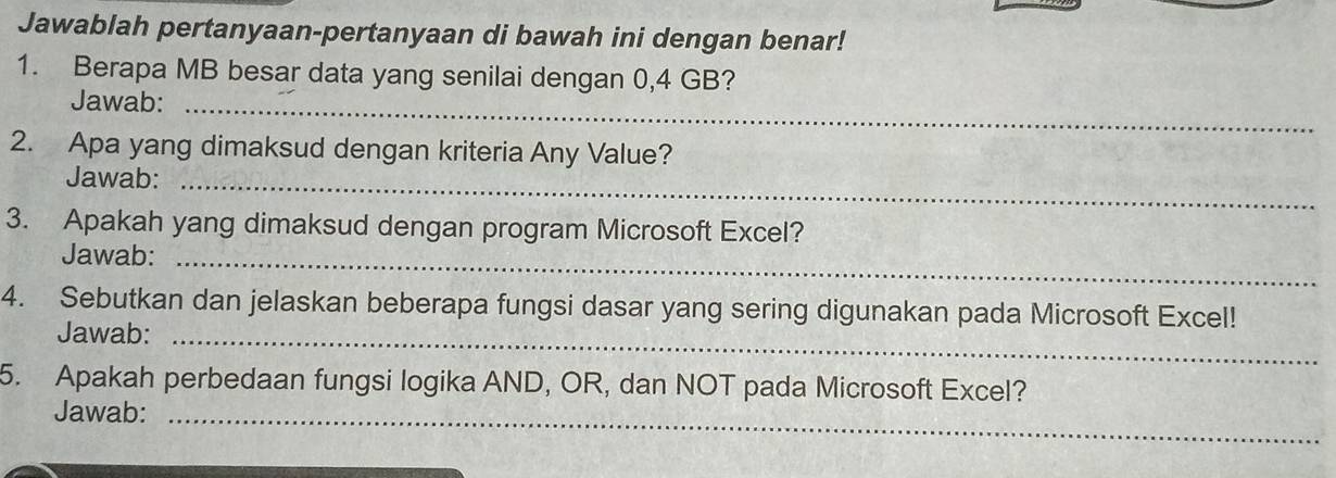 Jawablah pertanyaan-pertanyaan di bawah ini dengan benar! 
1. Berapa MB besar data yang senilai dengan 0,4 GB? 
Jawab:_ 
2. Apa yang dimaksud dengan kriteria Any Value? 
Jawab:_ 
3. Apakah yang dimaksud dengan program Microsoft Excel? 
Jawab:_ 
4. Sebutkan dan jelaskan beberapa fungsi dasar yang sering digunakan pada Microsoft Excel! 
Jawab:_ 
5. Apakah perbedaan fungsi logika AND, OR, dan NOT pada Microsoft Excel? 
Jawab:_