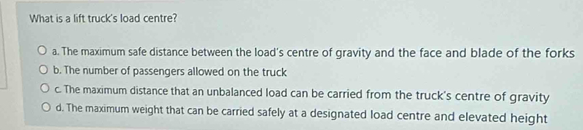 What is a lift truck's load centre?
a. The maximum safe distance between the load's centre of gravity and the face and blade of the forks
b. The number of passengers allowed on the truck
c. The maximum distance that an unbalanced load can be carried from the truck's centre of gravity
d. The maximum weight that can be carried safely at a designated load centre and elevated height