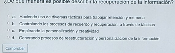 ¿De que manera es posible describir la recuperación de la información?
a. Haciendo uso de diversas tácticas para trabajar retención y memoria
b. Controlando los procesos de recuerdo y recuperación, a través de tácticas
c. Empleando la personalización y creatividad
d. Generando procesos de reestructuración y personalización de la información
Comprobar