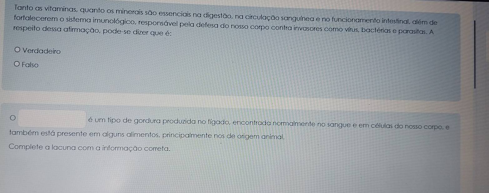 Tanto as vitaminas, quanto os minerais são essenciais na digestão, na circulação sanguínea e no funcionamento intestinal, além de
fortalecerem o sistema imunológico, responsável pela defesa do nosso corpo contra invasores como vírus, bactérias e parasitas. A
respeito dessa afirmação, pode-se dizer que é:
Verdadeiro
Falso
é um tipo de gordura produzida no fígado, encontrada normalmente no sangue e em células do nosso corpo, e
também está presente em alguns alimentos, principalmente nos de origem animal.
Complete a lacuna com a informação correta.