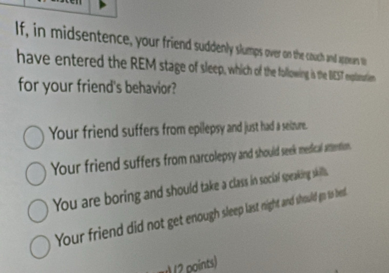 lf, in midsentence, your friend suddenly slumps over on the couch and appean to
have entered the REM stage of sleep, which of the following is the DEST exploation
for your friend's behavior?
Your friend suffers from epilepsy and just had a seizure.
Your friend suffers from narcolepsy and should seek medical attention.
You are boring and should take a class in sociaf speaking skills.
Your friend did not get enough sleep last night and should gn is bed
u) 12 points)