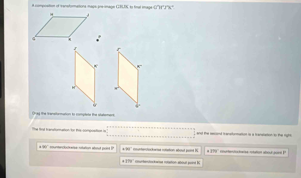 A composition of transformations maps pre-image GHJK to final image G''HH^(sigma)J°K
P
Drag the transformation to complete the statement.
The first transformation for this composition is  and the second transformation is a translation to the right.
a 90° counterclockwise rotation about point P a 90° counterclockwise rotation about point K a 270° counterclockwise rotation about point P
270° counterclockwise rotation about point K