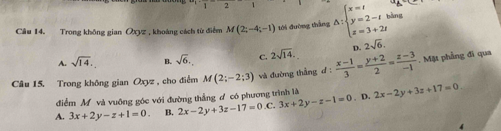 2 1
Câu 14. Trong không gian Oxyz , khoảng cách từ điểm M(2;-4;-1) tới đường thẳng △ :beginarrayl x=t y=2-t z=3+2tendarray. bằng
D. 2sqrt(6).
A. sqrt(14).
B. sqrt(6).
C. 2sqrt(14). 
Câu 15. Trong không gian Oxyz , cho điểm M(2;-2;3) và đường thẳng d :  (x-1)/3 = (y+2)/2 = (z-3)/-1 . Mặt phẳng đi qua
điểm M và vuông góc với đường thẳng đ có phương trình là
A. 3x+2y-z+1=0. B. 2x-2y+3z-17=0 .C. 3x+2y-z-1=0. D. 2x-2y+3z+17=0.