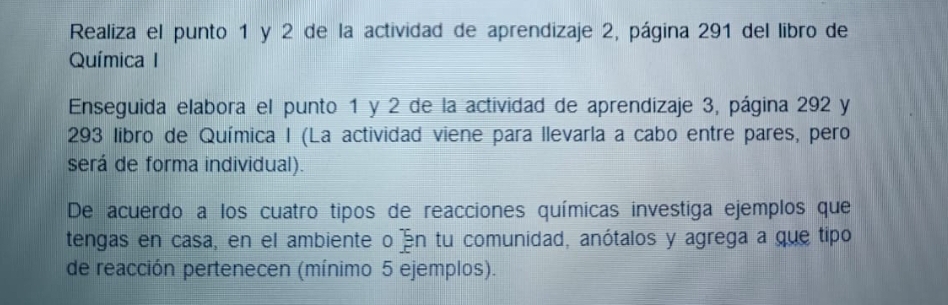 Realiza el punto 1 y 2 de la actividad de aprendizaje 2, página 291 del libro de 
Química I 
Enseguida elabora el punto 1 y 2 de la actividad de aprendizaje 3, página 292 y 
293 libro de Química I (La actividad viene para llevarla a cabo entre pares, pero 
será de forma individual). 
De acuerdo a los cuatro tipos de reacciones químicas investiga ejemplos que 
tengas en casa, en el ambiente o án tu comunidad, anótalos y agrega a que tipo 
de reacción pertenecen (mínimo 5 ejemplos).