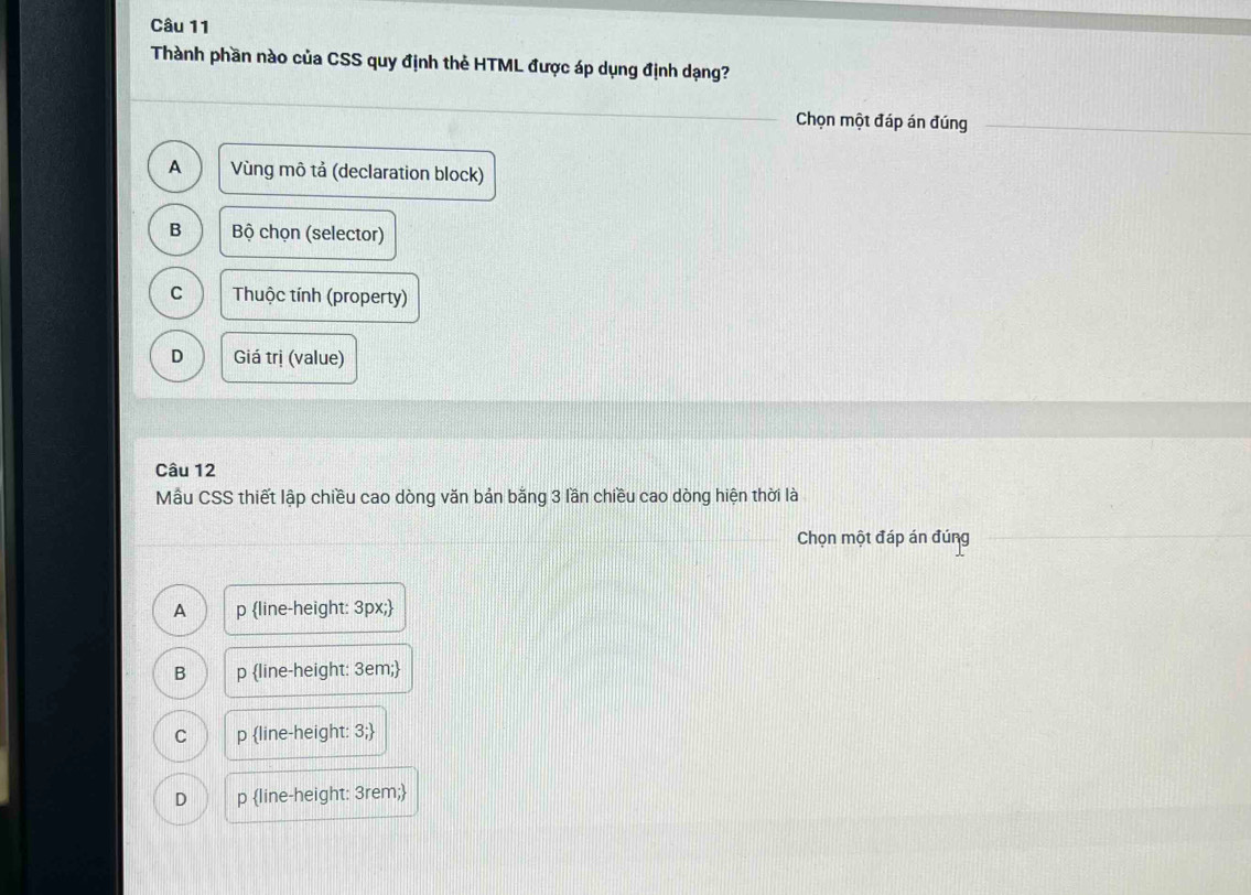Thành phần nào của CSS quy định thẻ HTML được áp dụng định dạng?
Chọn một đáp án đúng
A Vùng mô tả (declaration block)
B Bộ chọn (selector)
C Thuộc tính (property)
D Giá trị (value)
Câu 12
Mẫu CSS thiết lập chiều cao dòng văn bản bằng 3 lần chiều cao dòng hiện thời là
Chọn một đáp án đúng
A p line-height: 3px;
B p line-height: 3em;
C p line-height: 3;
D p line-height: 3rem;