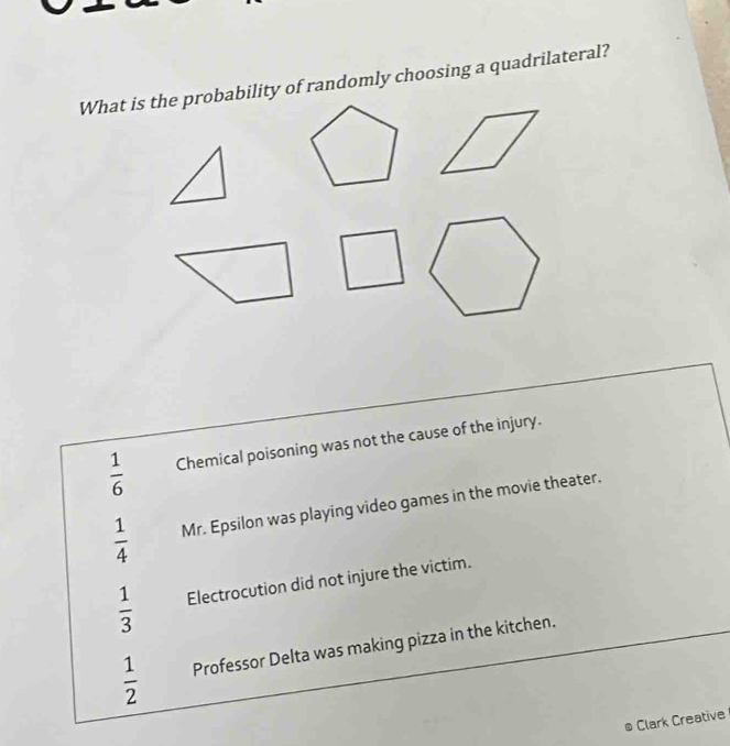 What is the probability of randomly choosing a quadrilateral?
 1/6  Chemical poisoning was not the cause of the injury.
 1/4  Mr. Epsilon was playing video games in the movie theater.
 1/3  Electrocution did not injure the victim.
 1/2  Professor Delta was making pizza in the kitchen.
Clark Creative