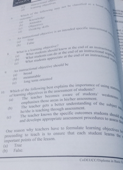 SESSION 4
(d)_ learning objectives. (c ) instructional je t
Which of the following may not be classified as a broad e NATUR
OBJEC
outcome?
SESSt
(d) Thinking skills (b) Attitudes (a) Knowledge
(c) Objectives
and 
? An instructional objective is an intended specific instructional o 6.to
rem
fon
(b) False (a) Truc
(nin
Th
What is a learning objective?
sut
8 (a) What students should know at the end of an instructionals ca
(b) What students can do at the end of an instructional segme te
(c) What students appreciate at the end of an instructional se P
9. An instructional objective should be
(b) measurable (a) broad
(c) long term oriented
10. Which of the following best explains the importance of using statem
of learning objectives in the assessment of students?
(a) The teacher becomes aware of students’ weaknesses 
emphasises those arcas in his/her assessment.
(b) The teacher gets a better understanding of the subject m
he/she is teaching through assessment.
The teacher knows the specific outcomes students should .
(c) and develops appropriate assessment procedures to assess the
One reason why teachers have to formulate learning objectives be
proceeding to teach is to ensure that each student learns the 
important points of the lesson.
(a) True
(b) Falsc.
CoDEUCC/Diploma in Basic E