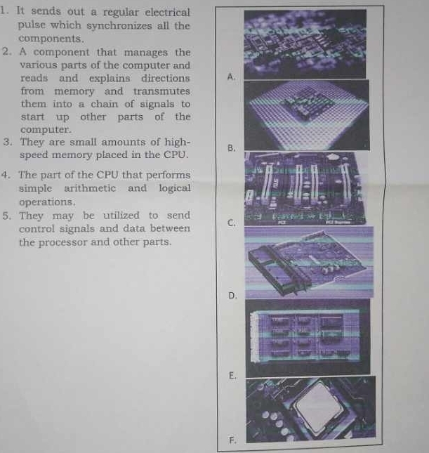 It sends out a regular electrical
pulse which synchronizes all the
components.
2. A component that manages the
various parts of the computer and
reads and explains directions A.
from memory and transmutes
them into a chain of signals to
start up other parts of the
computer.
3. They are small amounts of high- B.
speed memory placed in the CPU.
4. The part of the CPU that performs
simple arithmetic and logical
operations.
5. They may be utilized to send
control signals and data between C.
the processor and other parts.
D.
E.
F