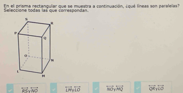 En el prisma rectangular que se muestra a continuación, ¿qué líneas son paralelas?
Seleccione todas las que correspondan.
overleftrightarrow RS. overleftrightarrow NO overleftrightarrow LMy overleftrightarrow LO overleftrightarrow NO overleftrightarrow MQ overleftrightarrow QR overleftrightarrow LO