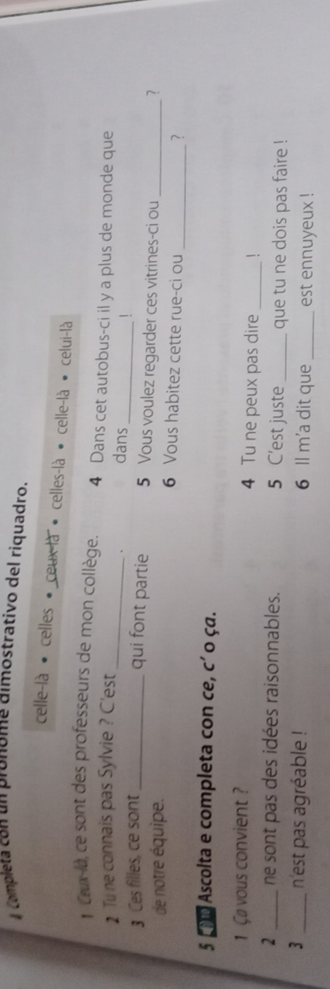 # Completa con un pronome dimostrativo del riquadro. 
celle-là celles - ceux-là « celles-là • celle-là celui-là 
_ 
* Cux-la, ce sont des professeurs de mon collège. 4 Dans cet autobus-ci il y a plus de monde que 
_ 
1 Tu ne connais pas Sylvie ? C'est 
、 
dans 
3 Ces filles, ce sont_ 
qui font partie 5 Vous voulez regarder ces vitrines-ci ou 
? 
de notre équipe. 6 Vous habitez cette rue-ci ou_ 
_?
5 cMo Ascolta e completa con ce, c´ o ça. 
1 Ca vous convient? 4 Tu ne peux pas dire _1 
2 _ne sont pas des idées raisonnables. 5 C'est juste _que tu ne dois pas faire ! 
3 _n'est pas agréable ! 6 ll m'a dit que _est ennuyeux !