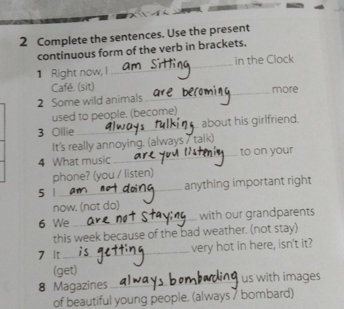 Complete the sentences. Use the present 
continuous form of the verb in brackets. 
1 Right now, I _in the Clock 
Café. (sit) 
_more 
2 Some wild animals 
used to people. (become) 
3 Ollie _about his girlfriend. 
It's really annoying. (always 7 talk) 
4 What music_ to on your 
phone? (you / listen) 
5 |_ anything important right 
now. (not do) 
6 We _with our grandparents 
this week because of the bad weather. (not stay) 
7 It_ very hot in here, isn't it? 
(get) 
8 Magazines_ us with images 
of beautiful young people. (always 7 bombard)