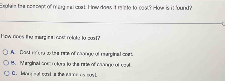 Explain the concept of marginal cost. How does it relate to cost? How is it found?
How does the marginal cost relate to cost?
A. Cost refers to the rate of change of marginal cost.
B. Marginal cost refers to the rate of change of cost.
C. Marginal cost is the same as cost.