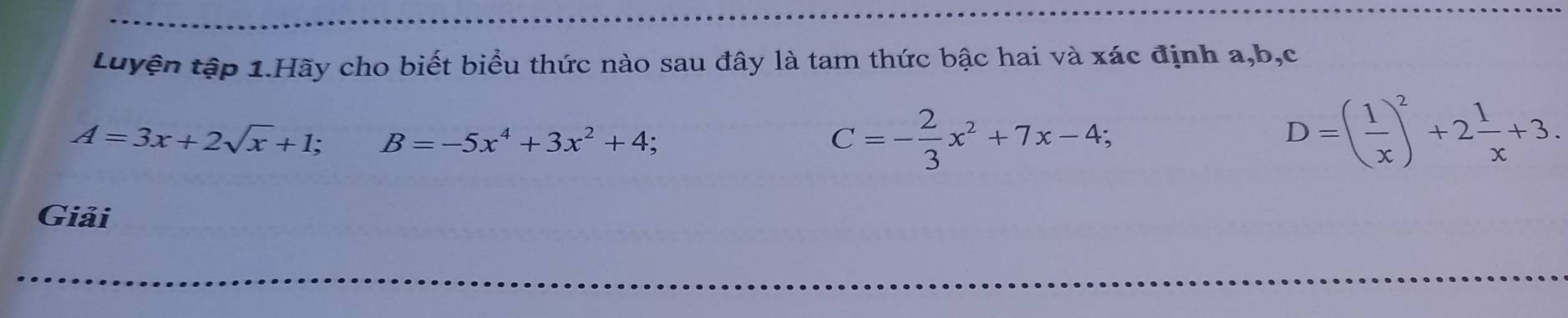 Luyện tập 1.Hãy cho biết biểu thức nào sau đây là tam thức bậc hai và xác định a, b, c
A=3x+2sqrt(x)+1; B=-5x^4+3x^2+4;
C=- 2/3 x^2+7x-4;
D=( 1/x )^2+2 1/x +3. 
Giải