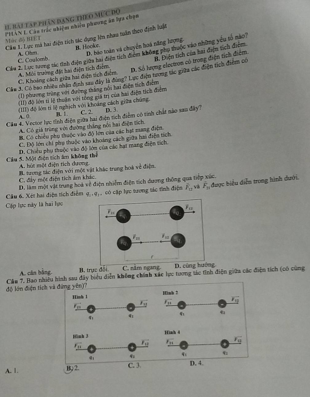 bài tập phân đạng theo mưc đọ
PHAN I. Câu trắc nhiệm nhiêu phương án lựa chọn
Mức độ BIÉT Câu 1. Lực mả hai điện tích tác dụng lên nhau tuân theo định luật
B. Hooke.
D. bảo toàn và chuyển hoá năng lượng.
B. Điện tích của hai điện tích điểm.
Câu 2. Lực tương tác tĩnh điện giữa hai điện tích điểm không phụ thuộc vào những yểu tố nào
A. Ohm,
C. Coulomb.
A. Môi trường đặt hai điện tích điểm.
D. Số lượng electron có trong điện tích điểm.
Câu 3. Có bao nhiêu nhận định sau đây là đúng? Lực điện tương tác giữa các điện tích điểm có
C. Khoảng cách giữa hai điện tích điểm.
(I) phương trùng với đường thắng nối hai điện tích điểm
(II) độ lớn tỉ lệ thuận với tổng giả trị của hai điện tích điểm
(III) độ lớn tỉ lệ nghịch với khoảng cách giữa chúng.
A. 0. B. 1. C. 2. D. 3.
Câu 4. Vector lực tĩnh điện giữa hai điện tích điểm có tính chất nào sau đây?
A. Có giá trùng với đường thẳng nối hai điện tích.
B. Có chiều phụ thuộc vào độ lớn của các hạt mang điện.
C. Độ lớn chỉ phụ thuộc vào khoảng cách giữa hai điện tích.
D. Chiều phụ thuộc vào độ lớn của các hạt mang điện tích.
Câu 5. Một điện tích âm không thể
A. hút một điện tích dương.
B. tương tác điện với một vật khác trung hoà về điện.
C. đây một điện tích âm khác.
D. làm một vật trung hoà về điện nhiễm điện tích dương thông qua tiếp xúc.
Câu 6. Xét hai điện tích điểm q_1,q_2 ,có cặp lực tương tác tĩnh điện overline F_12 và overline F_21 được biều diễn trong hình dưới.
Cặp lực này là hai lực
A. cân bằng. B. trực đối. C. năm ngang. D. cùng hướng.
Câu 7. Bao nhiêu hình sau đây biểu diễn không chính xác lực tương tác tĩnh điện giữa các điện tích (có cùng
độ lớn điện tích và đứng yên)?
Hình 1
vector F_21
vector F_12
q_1
qz
Hình 3
vector F_21
vector F_12
q_1
q_2
C. 3.
A. 1. B, 2.