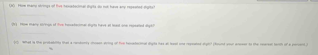 How many strings of five hexadecimal digits do not have any repeated digits? 
_ 
(b) How many strings of five hexadecimal digits have at least one repeated digit? 
_ 
(c) What is the probability that a randomly chosen string of five hexadecimal digits has at least one repeated digit? (Round your answer to the nearest tenth of a percent.) 
_%