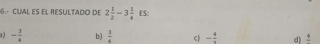 6.- CUAL ES EL RESULTADO DE 2 1/2 -3 1/4  ES:
b)
a ) - 3/4   3/4  c) - 4/3  d) frac 4