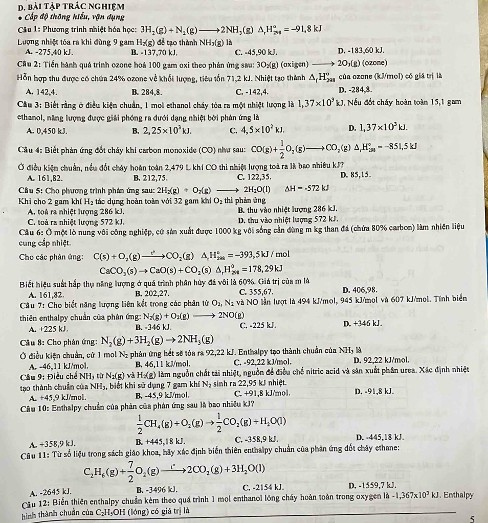 bài tập trÁC nghiệm
Cấp độ thông hiểu, vận dụng
Câu 1: Phương trình nhiệt hóa học: 3H_2(g)+N_2(g)to 2NH_3(g)△ _rH_(298)°=-91,8kJ
Lượng nhiệt tỏa ra khi dùng 9 gam H_2(g) đề tạo thành NH_3(g) là
A. -275,40 kJ. B. -137,70 kJ. C. -45,90 kJ. D. -183,60 kJ.
Câu 2: Tiến hành quá trình ozone hoá 100 gam oxi theo phản ứng sau: 3O_2(g)(oxigen) 2O_3(g) (ozone)
Hỗn hợp thu được có chứa 24% ozone về khối lượng, tiêu tốn 71,2 kJ. Nhiệt tạo thành △ _fH_(298)^o của ozone (kJ/mol) có giá trị là
A. 142,4. B. 284,8. C. -142,4. D. -284,8.
Câu 3: Biết rằng ở điều kiện chuẩn, 1 mol ethanol cháy tỏa ra một nhiệt lượng là 1,37* 10^3kJ. Nếu đốt cháy hoàn toàn 15,1 gam
ethanol, năng lượng được giải phóng ra dưới dạng nhiệt bởi phản ứng là
A. 0,450 kJ. B. 2,25* 10^3kJ. C. 4,5* 10^2kJ.
D. 1,37* 10^3kJ.
Câu 4: Biết phản ứng đốt cháy khí carbon monoxide (CO) như sau: CO(g)+ 1/2 O_2(g)to CO_2( (8 )△ _rH_(298)°=-851,5kJ
Ở điều kiện chuẩn, nếu đốt cháy hoàn toàn 2,479 L khí CO thì nhiệt lượng toả ra là bao nhiêu kJ?
A. 161,82. B. 212,75. C. 122,35. D. 85,15.
*  Câu 5: Cho phương trình phản ứng sau: 2H_2(g)+O_2(g) _  2H_2O(l) △ H=-572kJ
Khi cho 2 gam khí H_2 tác dụng hoàn toàn với 32 gam khí O_2 thì phản ứng
A. toà ra nhiệt lượng 286 kJ. B. thu vào nhiệt lượng 286 kJ.
C. toả ra nhiệt lượng 572 kJ. D. thu vào nhiệt lượng 572 kJ.
Câu 6: Ở một lò nung vôi công nghiệp, cứ sản xuất được 1000 kg vôi sống cần dùng m kg than đá (chứa 80% carbon) làm nhiên liệu
cung cấp nhiệt.
Cho các phản ứng: C(s)+O_2(g)to CO_2(g)△ _rH_(298)°=-393,5kJ/mol
CaCO_3(s)to CaO(s)+CO_2(s)△ _rH_(298)^0=178,29kJ
Biết hiệu suất hấp thụ năng lượng ở quá trình phân hủy đá vôi là 60%. Giá trị của m là
A. 161,82. B. 202,27. C. 355,67. D. 406,98.
Câu 7: Cho biết năng lượng liên kết trong các phân tử O_2,N_2 và NO lần lượt là 494 kJ/mol, 945 kJ/mol và 607 kJ/mol. Tính biến
thiên enthalpy chuẩn của phản ứng: N_2(g)+O_2(g)_  2NO(g)
A. +225 kJ. B. -346 kJ. C. -225 kJ. D. +346 kJ.
Câu 8: Cho phản ứng: N_2(g)+3H_2(g)to 2NH_3(g)
Ở điều kiện chuẩn, cứ 1 mol N_2 phản ứng hết sẽ tỏa ra 92,22 kJ. Enthalpy tạo thành chuẩn của NH_3 là
A. -46,11 kJ/mol. B. 46,11 kJ/mol. C. -92,22 kJ/mol. D. 92,22 kJ/mol.
Câu 9: Điều chế NH_3 tù N_2(g) và H_2(g) làm nguồn chất tải nhiệt, nguồn đề điều chế nitric acid và sản xuất phân urea. Xác định nhiệt
tạo thành chuẩn của NH_3 , biết khi sử dụng 7 gam khí N_2 sinh ra 22,95 kJ nhiệt.
A. +45,9 kJ/mol. B. -45,9 kJ/mol. C. +91,8 kJ/mol. D. -91,8 kJ.
Câu 10: Enthalpy chuần của phản của phản ứng sau là bao nhiêu kJ?
 1/2 CH_4(g)+O_2(g)to  1/2 CO_2(g)+H_2O(l)
A. +358,9 kJ. B. +445,18 kJ. C. -358,9 kJ. D. -445,18 kJ.
Câu 11: Từ số liệu trong sách giáo khoa, hãy xác định biến thiên enthalpy chuẩn của phản ứng đốt cháy ethane:
C_2H_6(g)+ 7/2 O_2(g)to 2CO_2(g)+3H_2O(l)
A. -2645 kJ. B. -3496 kJ. C. -2154 kJ. D. -1559,7 kJ.
Câu 12: Biến thiên enthalpy chuẩn kèm theo quá trình 1 mol enthanol lỏng cháy hoàn toàn trong oxygen là -1,367* 10^3kJ. Enthalpy
hình thành chuẩn của C_2H_5 OH (lỏng) có giá trị là
5