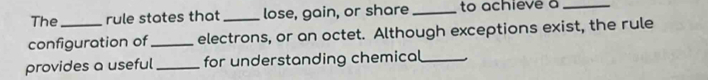 The rule states that _lose, gain, or share _to achieve a_ 
configuration of_ electrons, or an octet. Although exceptions exist, the rule 
provides a useful _for understanding chemical_