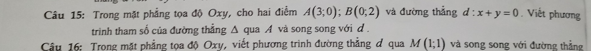 Trong mặt phẳng tọa độ Oxy, cho hai điểm A(3;0); B(0;2) và đường thẳng d:x+y=0.Viết phương 
trình tham số của đường thẳng Δ qua A và song song với d. 
Câu 16: Trong mặt phẳng tọa độ Oxy, viết phương trình đường thẳng đ qua M(1;1) và song song với đường thẳng