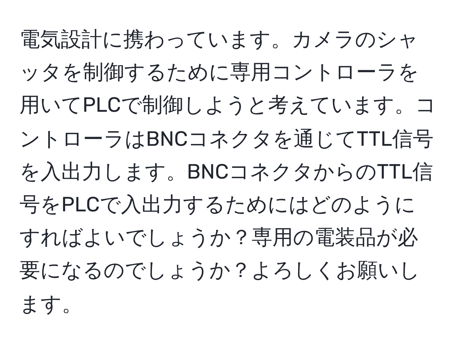 電気設計に携わっています。カメラのシャッタを制御するために専用コントローラを用いてPLCで制御しようと考えています。コントローラはBNCコネクタを通じてTTL信号を入出力します。BNCコネクタからのTTL信号をPLCで入出力するためにはどのようにすればよいでしょうか？専用の電装品が必要になるのでしょうか？よろしくお願いします。