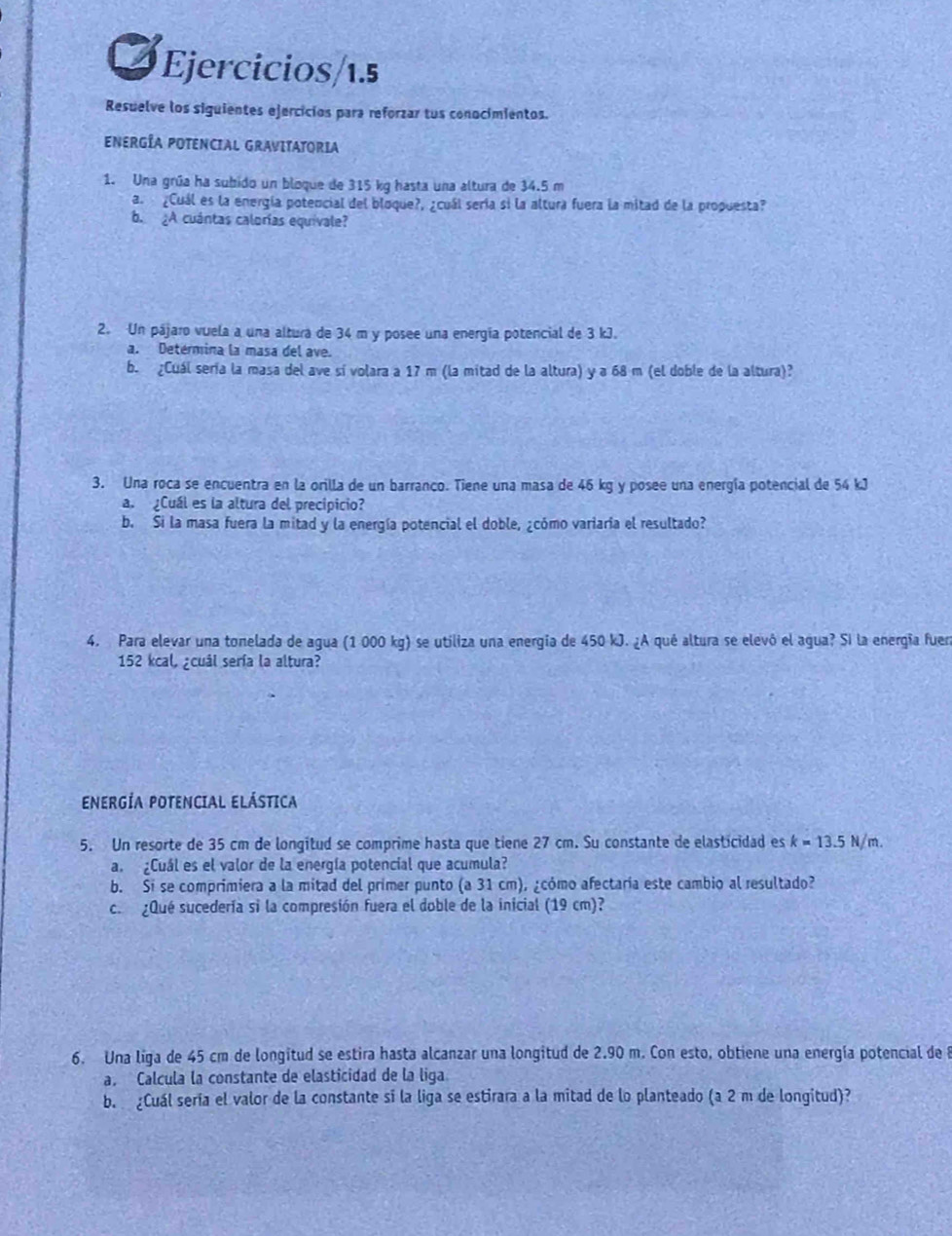 Ejercicios/1.5
Resuelve los siguientes ejercicios para reforzar tus conocimientos.
ENERGÍA POTENCIAL GRAVITATORIA
1. Una grúa ha subido un bloque de 315 kg hasta una altura de 34.5 m
a.   ¿Cuál es la energía potencial del bloque?, ¿cuál sería si la altura fuera la mitad de la propuesta?
b. ¿A cuántas calorías equivale?
2. Un pájaro vuela a una altura de 34 m y posee una energía potencial de 3 kJ.
a. Detérmina la masa del ave.
b. ¿Cuál sería la masa del ave sí volara a 17 m (la mitad de la altura) y a 68 m (el doble de la altura)?
3. Una roca se encuentra en la orilla de un barranco. Tiene una masa de 46 kg y posee una energía potencial de 54 kJ
a.  ¿Cuál es la altura del precípicio?
b. Si la masa fuera la mitad y la energía potencial el doble, ¿cómo variaria el resultado?
4. Para elevar una tonelada de agua (1 000 kg) se utiliza una energía de 450 kJ. ¿A qué altura se elevó el agua? Si la energía fue
152 kcal, ¿cuál sería la altura?
ENERGÍA POTENCIAL ELÁSTICA
5. Un resorte de 35 cm de longitud se comprime hasta que tiene 27 cm. Su constante de elasticidad es k=13.5N/m.
a. ¿Cuál es el valor de la energía potencial que acumula?
b. Si se comprimiera a la mitad del primer punto (a31 cm), ¿cómo afectaría este cambio al resultado?
c.  ¿Qué sucedería si la compresión fuera el doble de la inicial (19 cm)?
6. Una liga de 45 cm de longitud se estira hasta alcanzar una longitud de 2.90 m. Con esto, obtiene una energía potencial de 8
a. Calcula la constante de elasticidad de la liga
b. ¿Cuál sería el valor de la constante si la liga se estirara a la mitad de lo planteado (a 2 m de longitud)?