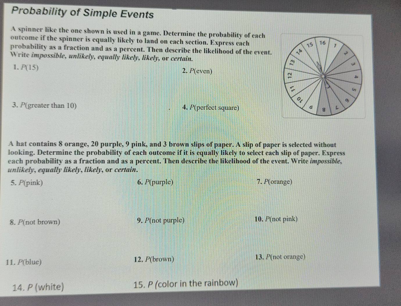 Probability of Simple Events 
A spinner like the one shown is used in a game. Determine the probability of each 
outcome if the spinner is equally likely to land on each section. Express each
15 16 1
probability as a fraction and as a percent. Then describe the likelihood of the event. D 
Write impossible, unlikely, equally likely, likely, or certain. 
1. P(15)
w 
2. P(even) 
D 

0l 
9 
3. P(greater than 10) 4. P(perfect square) 6 8 L 
A hat contains 8 orange, 20 purple, 9 pink, and 3 brown slips of paper. A slip of paper is selected without 
looking. Determine the probability of each outcome if it is equally likely to select each slip of paper. Express 
each probability as a fraction and as a percent. Then describe the likelihood of the event. Write impossible, 
unlikely, equally likely, likely, or certain. 
5. P(pink) 6. P(purple) 7. P(orange) 
8. P(not brown) 9. P(not purple) 10. P(not pink) 
11. P(blue) 12. P(brown) 13. P(not orange) 
14. P (white) 15. P (color in the rainbow)