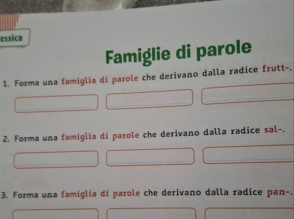 essico 
Famiglie di parole 
1. Forma una famiglia di parole che derivano dalla radice frutt-. 
_ 
_ 
_ 
2. Forma una famiglia di parole che derivano dalla radice sal-. 
_ 
_ 
_ 
3. Forma una famiglia di parole che derivano dalla radice pan-.