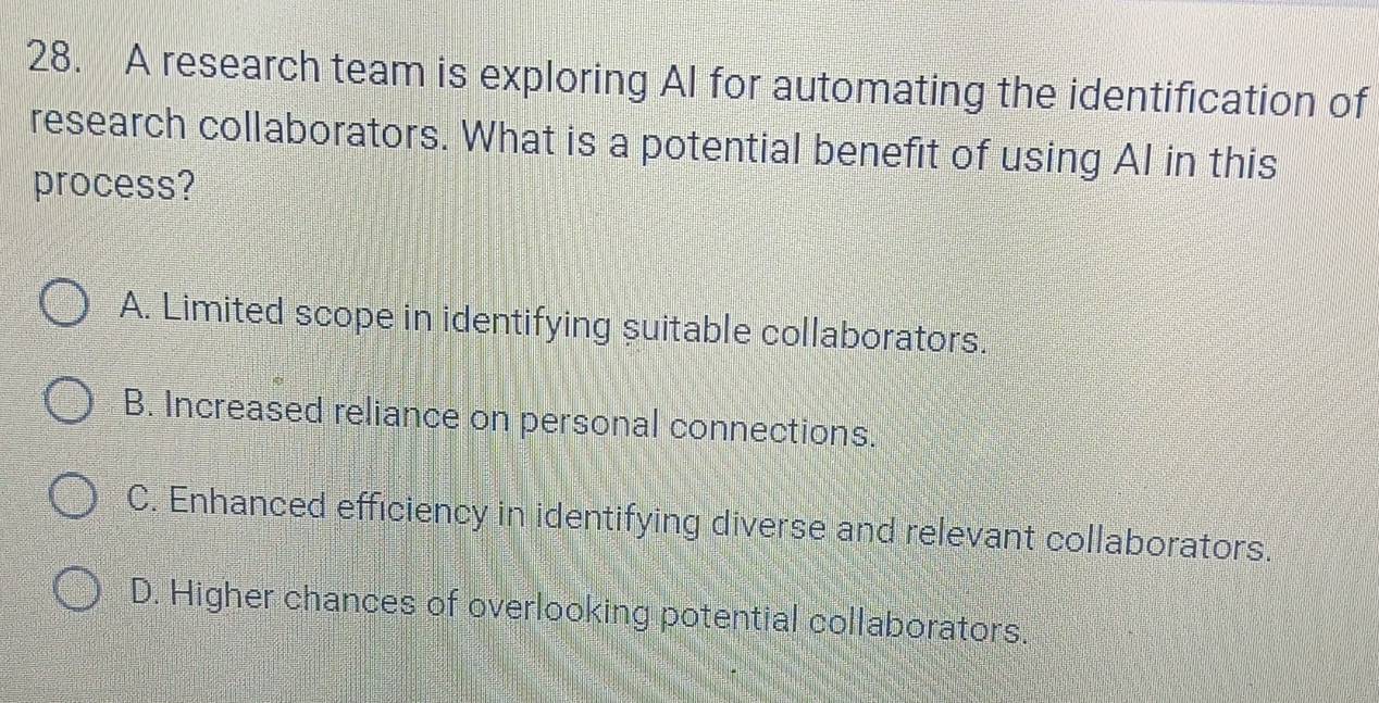 A research team is exploring Al for automating the identification of
research collaborators. What is a potential benefit of using AI in this
process?
A. Limited scope in identifying suitable collaborators.
B. Increased reliance on personal connections.
C. Enhanced efficiency in identifying diverse and relevant collaborators.
D. Higher chances of overlooking potential collaborators.