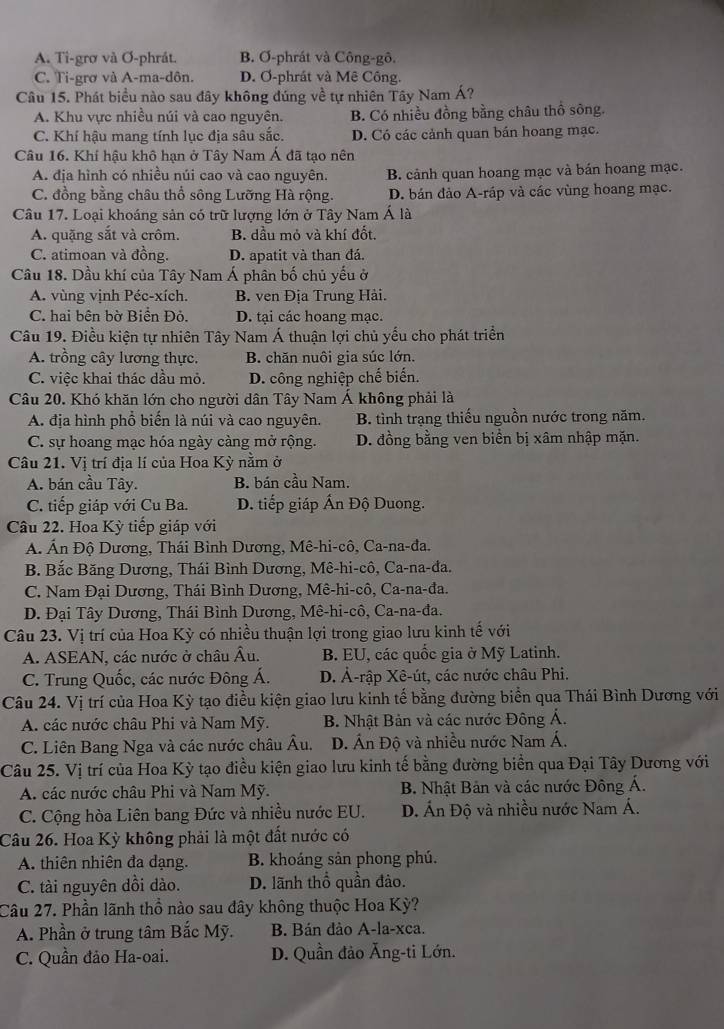 A. Ti-grơ và Ơ-phrát. B. Ơ-phrát và Công-gô.
C. Ti-grơ và A-ma-dôn. D. Ơ-phrát và Mê Công.
Câu 15. Phát biểu nào sau đây không đúng về tự nhiên Tây Nam Á?
A. Khu vực nhiều núi và cao nguyên. B. Có nhiều đồng bằng châu thổ sông.
C. Khí hậu mang tính lục địa sâu sắc. D. Có các cảnh quan bán hoang mạc.
Câu 16. Khí hậu khô hạn ở Tây Nam Á đã tạo nên
A. địa hình có nhiều núi cao và cao nguyên. B. cảnh quan hoang mạc và bán hoang mạc.
C. đồng bằng châu thổ sông Lưỡng Hà rộng. D. bán đảo A-ráp và các vùng hoang mạc.
Câu 17. Loại khoáng sản có trữ lượng lớn ở Tây Nam Á là
A. quặng sắt và crôm. B. dầu mỏ và khí đốt.
C. atimoan và đồng. D. apatit và than đá.
Cầu 18. Dầu khí của Tây Nam Á phân bố chủ yếu ở
A. vùng vịnh Péc-xích. B. ven Địa Trung Hải.
C. hai bên bờ Biển Đỏ. D. tại các hoang mạc.
Câu 19. Điều kiện tự nhiên Tây Nam Á thuận lợi chủ yếu cho phát triển
A. trồng cây lương thực. B. chăn nuôi gia súc lớn.
C. việc khai thác dầu mỏ. D. công nghiệp chế biến.
Câu 20. Khó khăn lớn cho người dân Tây Nam Á không phải là
A. địa hình phổ biến là núi và cao nguyên. B. tình trạng thiếu nguồn nước trong năm.
C. sự hoang mạc hóa ngày càng mở rộng. D. đồng bằng ven biển bị xâm nhập mặn.
Câu 21. Vị trí địa lí của Hoa Kỳ nằm ở
A. bán cầu Tây. B. bán cầu Nam.
C. tiếp giáp với Cu Ba. D. tiếp giáp Ấn Độ Duong.
Câu 22. Hoa Kỳ tiếp giáp với
A. Ấn Độ Dương, Thái Bình Dương, Mê-hi-cô, Ca-na-đa.
B. Bắc Băng Dương, Thái Bình Dương, Mê-hi-cô, Ca-na-đa.
C. Nam Đại Dương, Thái Bình Dương, Mê-hi-cô, Ca-na-đa.
D. Đại Tây Dương, Thái Bình Dương, Mê-hi-cô, Ca-na-đa.
Câu 23. Vị trí của Hoa Kỳ có nhiều thuận lợi trong giao lưu kinh tế với
A. ASEAN, các nước ở châu Âu. B. EU, các quốc gia ở Mỹ Latinh.
C. Trung Quốc, các nước Đông Á. D. Ả-rập Xê-út, các nước châu Phi.
Câu 24. Vị trí của Hoa Kỳ tạo điều kiện giao lưu kinh tế bằng đường biển qua Thái Bình Dương với
A. các nước châu Phi và Nam Mỹ.  B. Nhật Bản và các nước Đông Á.
C. Liên Bang Nga và các nước châu Âu. D. Ấn Độ và nhiều nước Nam Á.
Câu 25. Vị trí của Hoa Kỳ tạo điều kiện giao lưu kinh tế bằng đường biển qua Đại Tây Dương với
A. các nước châu Phi và Nam Mỹ.  B. Nhật Bản và các nước Đông Á.
C. Cộng hòa Liên bang Đức và nhiều nước EU. D. Án Độ và nhiều nước Nam Á.
Câu 26. Hoa Kỳ không phải là một đất nước cói
A. thiên nhiên đa dạng. B. khoáng sản phong phú.
C. tài nguyên dồi dào. D. lãnh thổ quần đảo.
Câu 27. Phần lãnh thổ nào sau đây không thuộc Hoa Kỳ?
A. Phần ở trung tâm Bắc Mỹ. B. Bán đảo A-la-xca.
C. Quần đảo Ha-oai. D. Quần đảo Ăng-ti Lớn.