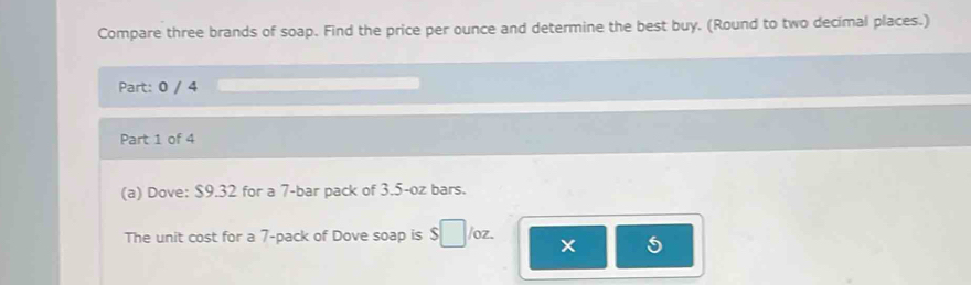 Compare three brands of soap. Find the price per ounce and determine the best buy. (Round to two decimal places.) 
Part: 0 / 4 
Part 1 of 4 
(a) Dove: $9.32 for a 7 -bar pack of 3.5-oz bars. 
The unit cost for a 7 -pack of Dove soap is $ /oz. 
5