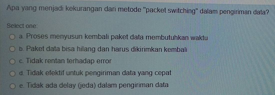 Apa yang menjadi kekurangan dari metode 'packet switching' dalam pengiriman data?
Select one:
a. Proses menyusun kembali paket data membutuhkan waktu
b. Paket data bisa hilang dan harus dikirimkan kembali
c. Tidak rentan terhadap error
d. Tidak efektif untuk pengiriman data yang cepat
e. Tidak ada delay (jeda) dalam pengiriman data