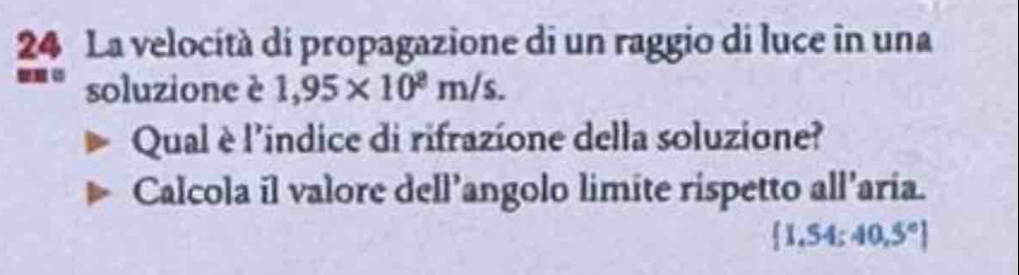 La velocità di propagazione di un raggio di luce in una 
soluzione è 1,95* 10^8m/s. 
Qual è l'indice di rifrazione della soluzione? 
Calcola il valore dell’angolo limite rispetto all’aria.
 1.54:40.5°]