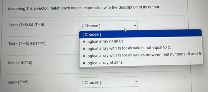 Assuming T is a vector, match each logical expression with the description of its output.
Test =(T<5) (T>-5) [ Choose ]
[ Choose ]
Test =(T=5) (T^(sim)=5) A logical array of all Os.
A logical array with 1s for all values not equal to 5.
A logical array with 1s for all values between real numbers -5 and 5.
Test =(-5 A logical array of all 1s.
Test =(T''=5) [ Choose ]