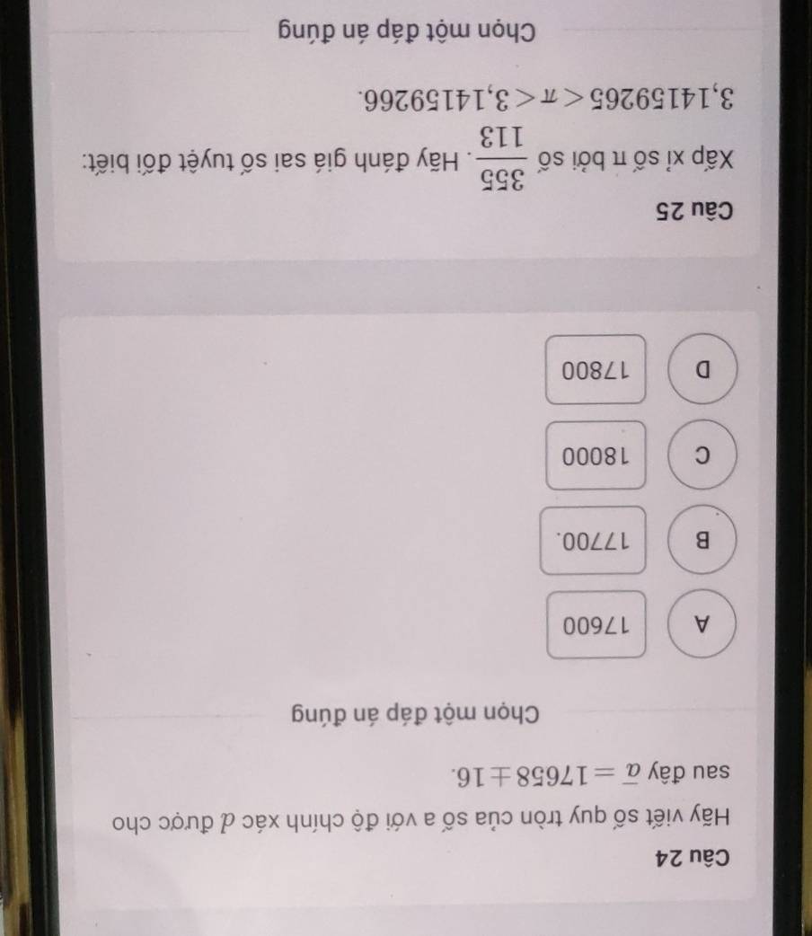 Hãy viết số quy tròn của số a với độ chính xác đ được cho
sau đây overline a=17658± 16. 
Chọn một đáp án đúng
A 17600
B 17700.
C 18000
D 17800
Câu 25
Xấp xỉ số π bởi số  355/113 . Hãy đánh giá sai số tuyệt đối biết:
3,14159265 <3,14159266. 
Chọn một đáp án đúng