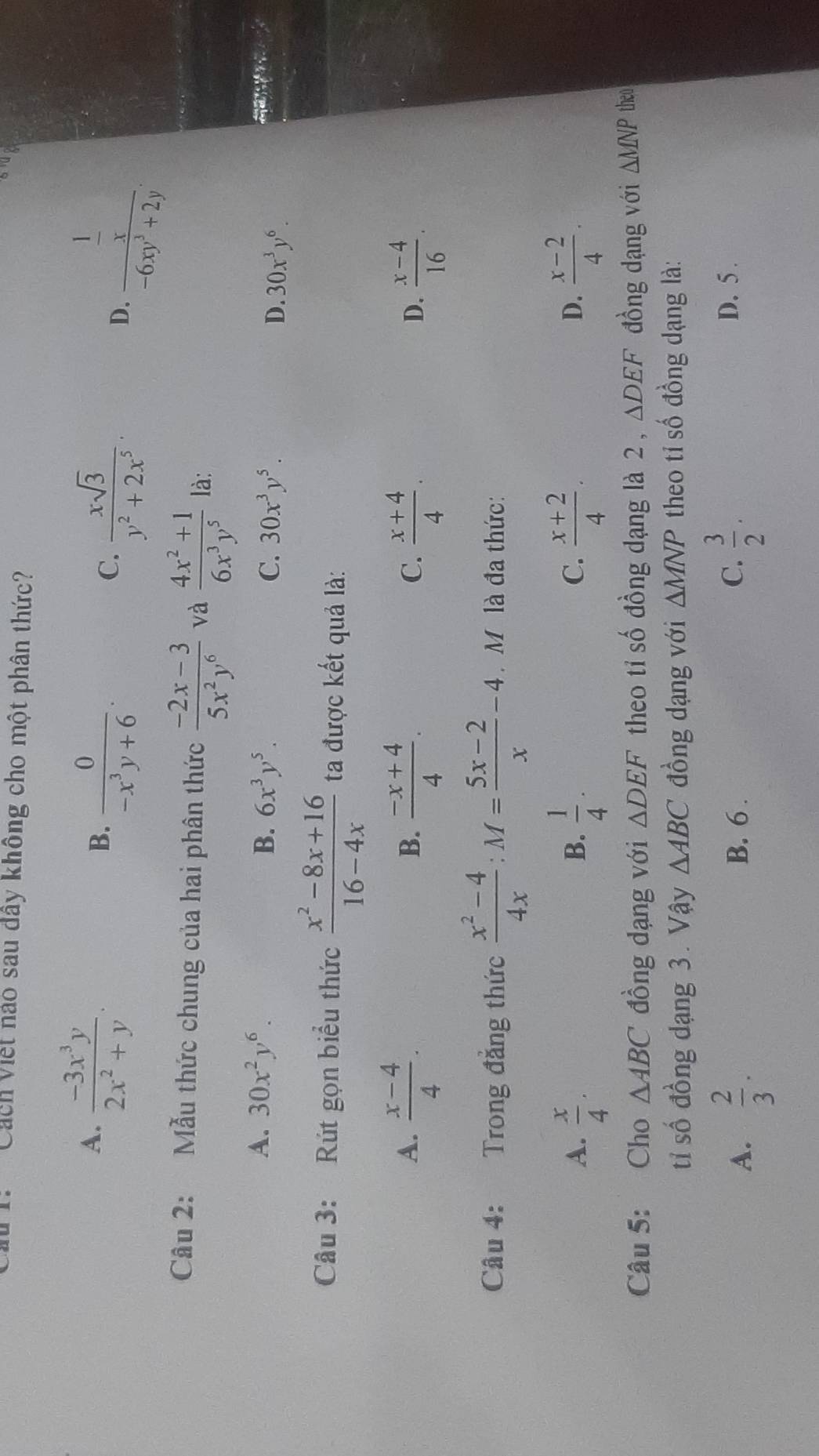 Cách Viết nào sau dây không cho một phân thức?
A.  (-3x^3y)/2x^2+y .
B.  0/-x^3y+6 .
C.  xsqrt(3)/y^2+2x^5 .
D. frac  1/x -6xy^3+2y.
Câu 2: Mẫu thức chung của hai phân thức  (-2x-3)/5x^2y^6  và  (4x^2+1)/6x^3y^5  là:
A. 30x^2y^6. B. 6x^3y^5. C. 30x^3y^5. D. 30x^3y^6.

Câu 3: Rút gọn biểu thức  (x^2-8x+16)/16-4x  ta được kết quả là:
A.  (x-4)/4 .  (-x+4)/4 .  (x+4)/4 .  (x-4)/16 .
B.
C.
D.
Câu 4: Trong đẳng thức  (x^2-4)/4x :M= (5x-2)/x -4. M là đa thức:
A.  x/4 .  1/4 .  (x+2)/4 .  (x-2)/4 .
B.
C.
D.
Câu 5: Cho △ ABC đồng dạng với △ DEF theo tỉ số đồng dạng là 2 , △ DEF đồng dạng với △ MNP theo
tỉ số đồng dạng 3. Vậy △ ABC đồng dạng với △ MNP theo tỉ số đồng dạng là:
A.  2/3 . B. 6 . C.  3/2 . D. 5 .