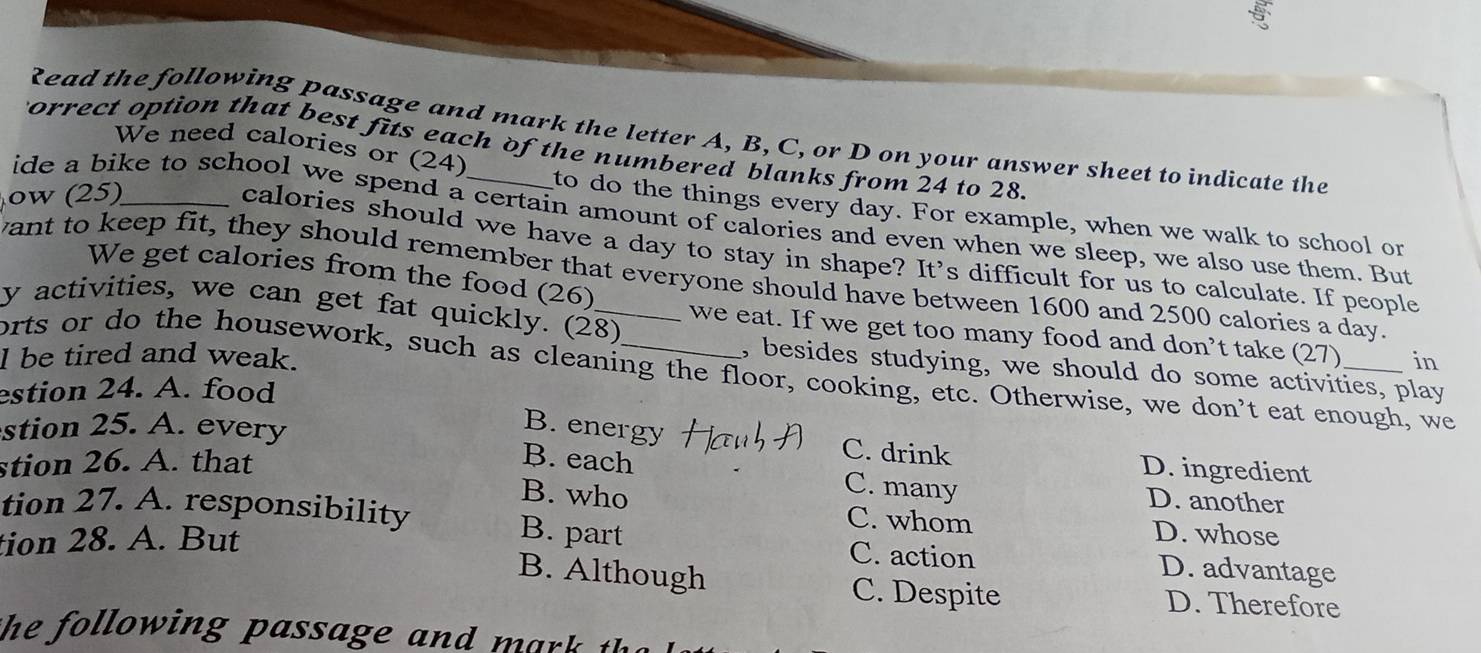 Read the following passage and mark the letter A, B, C, or D on your answer sheet to indicate the
Forrect option that best fits each of the numbered blanks from 24 to 28.
We need calories or (24) to do the things every day. For example, when we walk to school or
w (25)_
ide a bike to school we spend a certain amount of calories and even when we sleep, we also use them. But
calories should we have a day to stay in shape? It's difficult for us to calculate. If people
We get calories from the food (26)
want to keep fit, they should remember that everyone should have between 1600 and 2500 calories a day.
y activities, we can get fat quickly. (28)
we eat. If we get too many food and don’t take (27)
l be tired and weak. _in
, besides studying, we should do some activities, play
orts or do the housework, such as cleaning the floor, cooking, etc. Otherwise, we don’t eat enough, we
estion 24. A. food
stion 25. A. every
B. energy
stion 26. A. that
C. drink D. ingredient
B. each C. many D. another
B. who
tion 27. A. responsibility D. whose
C. whom
tion 28. A. But
B. part C. action D. advantage
B. Although C. Despite D. Therefore
the lowing p assage and h.