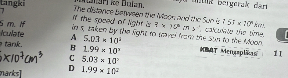 fatanari ke Bulan.
u untuk bergerak dari
tangki The distance between the Moon and the Sun is
5 m. If 1.51* 10^8km. 
If the speed of light is 3* 10^8ms^(-1) , calculate the time,
Iculate
in s, taken by the light to travel from the Sun to the Moon.
A 5.03* 10^3
tank.
B 1.99* 10^3
KBAT Mengaplikasi 11
C 5.03* 10^2
marks]
D 1.99* 10^2