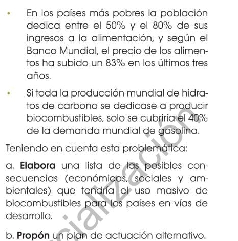 En los países más pobres la población 
dedica entre el 50% y el 80% de sus 
ingresos a la alimentación, y según el 
Banco Mundial, el precio de los alimen- 
tos ha subido un 83% en los últimos tres 
años. 
Si toda la producción mundial de hidra 
tos de carbono se dedicase a producir 
biocombustibles, solo se cubriría el 40%
de la demanda mundial de gasolina. 
Teniendo en cuenta esta problemática: 
a. Elabora una lista de las posibles con- 
secuencias (económicas, sociales y am- 
bientales) que tendría el uso masivo de 
biocombustibles para los países en vías de 
desarrollo. 
b. Propón un plan de actuación alternativo.